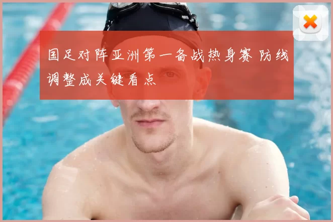 国足对阵亚洲第一备战热身赛 防线调整成关键看点