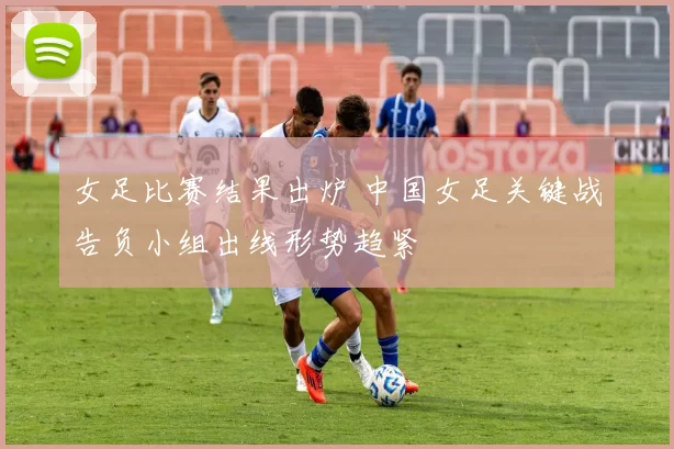 女足比赛结果出炉 中国女足关键战告负小组出线形势趋紧