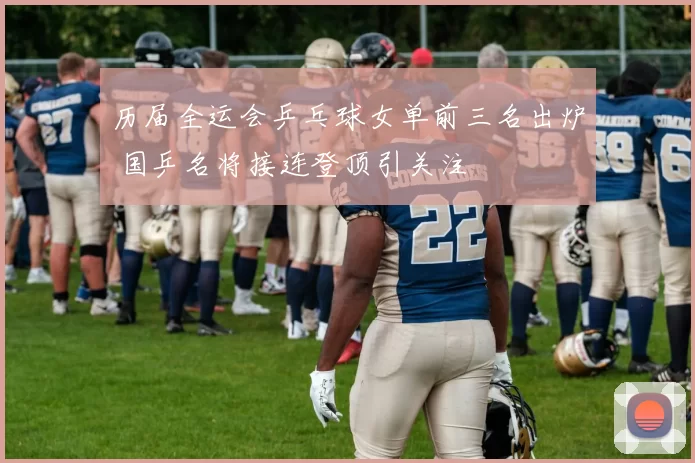 历届全运会乒乓球女单前三名出炉 国乒名将接连登顶引关注