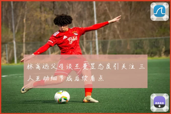 林高远父母谈王曼昱态度引关注 三人互动细节成后续看点