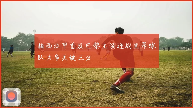 梅西法甲首发巴黎主场迎战里昂球队力争关键三分