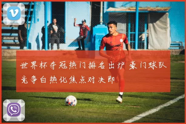 世界杯夺冠热门排名出炉 豪门球队竞争白热化焦点对决即