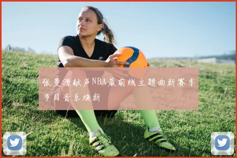 张曼源献声NBA最前线主题曲新赛季节目音乐焕新