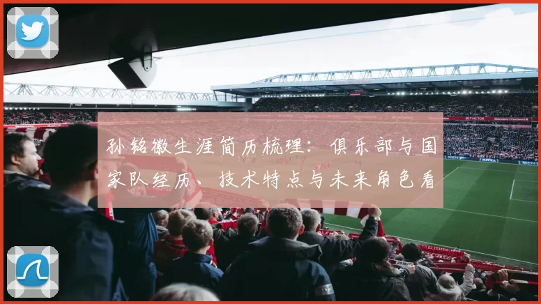 孙铭徽生涯简历梳理：俱乐部与国家队经历、技术特点与未来角色看点