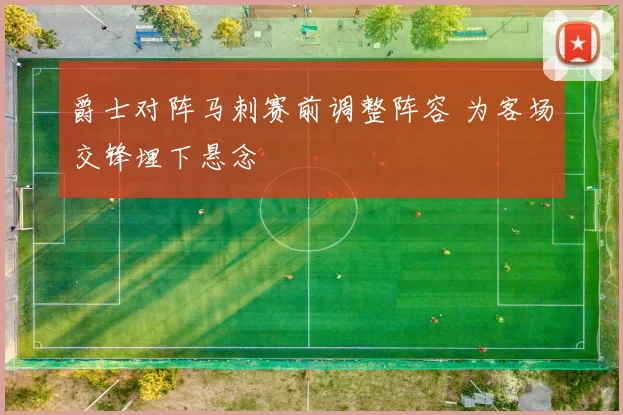 爵士对阵马刺赛前调整阵容 为客场交锋埋下悬念