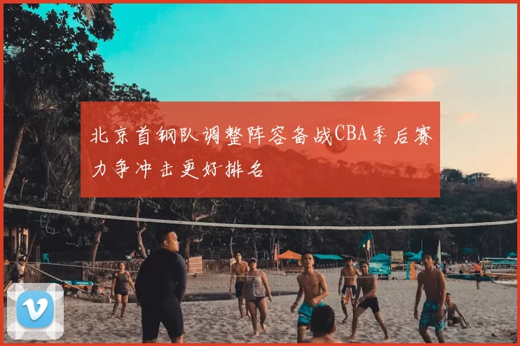 北京首钢队调整阵容备战CBA季后赛力争冲击更好排名