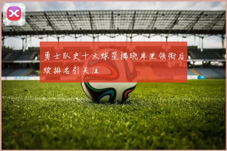 勇士队史十大球星揭晓库里领衔后续排名引关注