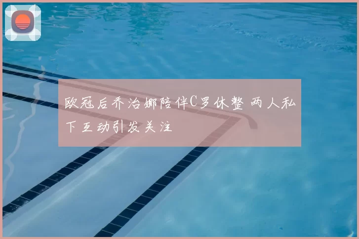 欧冠后乔治娜陪伴C罗休整 两人私下互动引发关注