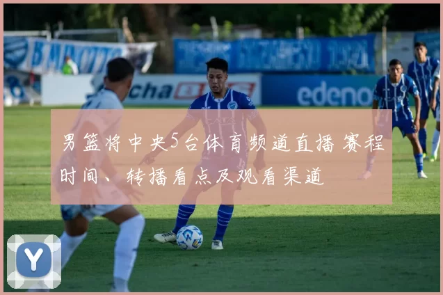 男篮将中央5台体育频道直播 赛程时间、转播看点及观看渠道
