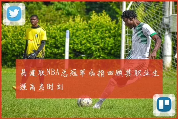 易建联NBA总冠军戒指回顾其职业生涯高光时刻