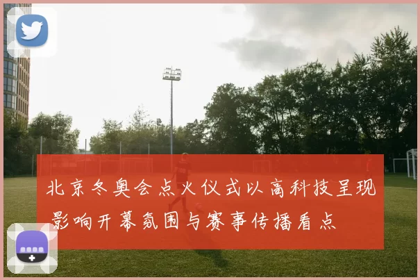 北京冬奥会点火仪式以高科技呈现 影响开幕氛围与赛事传播看点