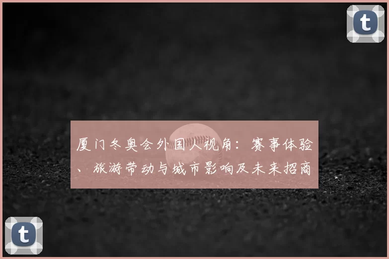 厦门冬奥会外国人视角：赛事体验、旅游带动与城市影响及未来招商潜力