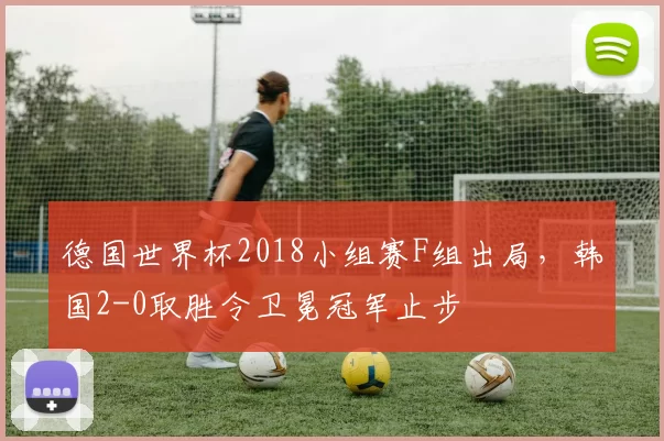 德国世界杯2018小组赛F组出局，韩国2-0取胜令卫冕冠军止步