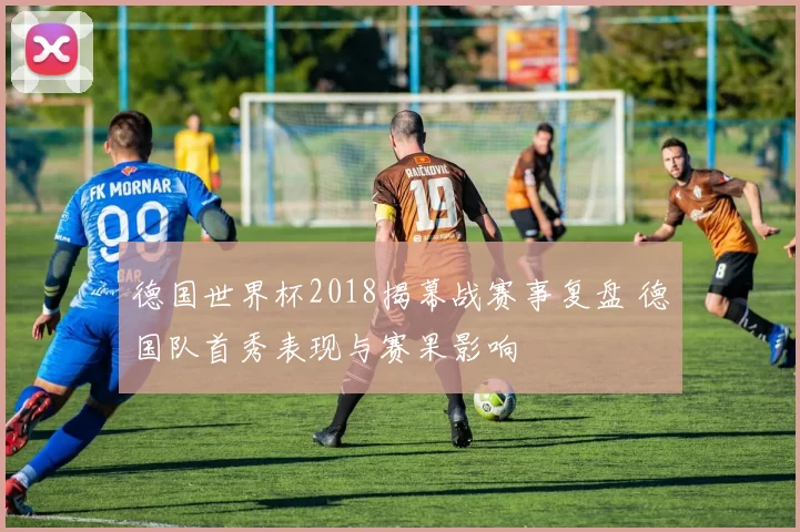 德国世界杯2018揭幕战赛事复盘 德国队首秀表现与赛果影响