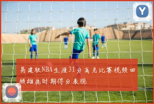 易建联NBA生涯31分高光比赛视频回顾雄鹿时期得分表现