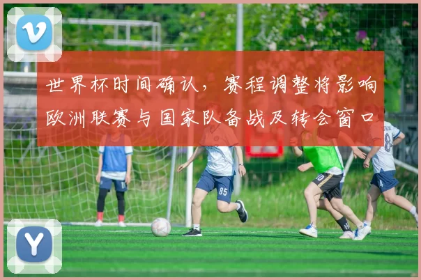 世界杯时间确认，赛程调整将影响欧洲联赛与国家队备战及转会窗口安排