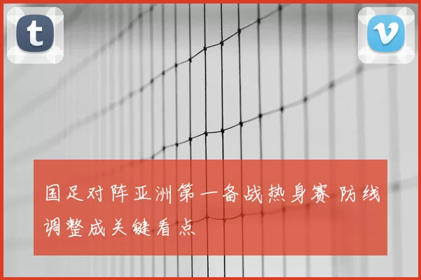 国足对阵亚洲第一备战热身赛 防线调整成关键看点