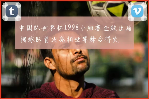 中国队世界杯1998小组赛全败出局 揭球队首次亮相世界舞台得失