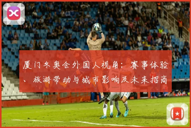 厦门冬奥会外国人视角：赛事体验、旅游带动与城市影响及未来招商潜力