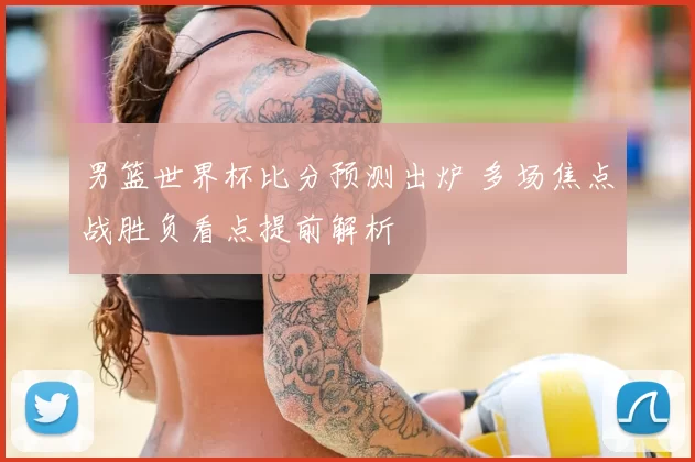 男篮世界杯比分预测出炉 多场焦点战胜负看点提前解析