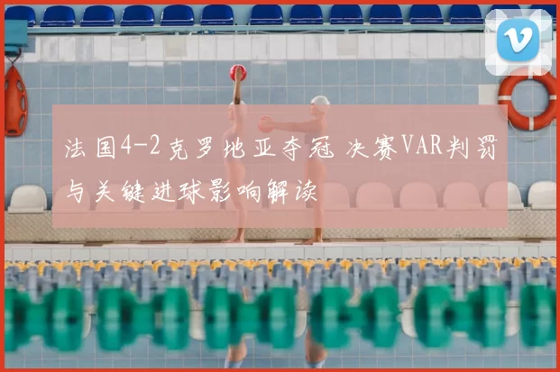 法国4-2克罗地亚夺冠 决赛VAR判罚与关键进球影响解读
