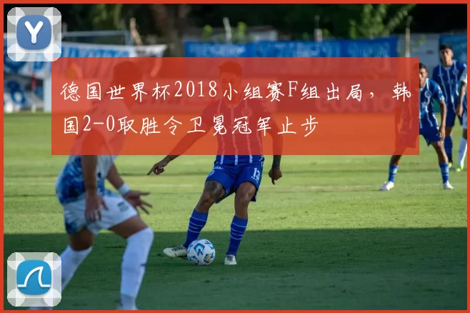德国世界杯2018小组赛F组出局，韩国2-0取胜令卫冕冠军止步