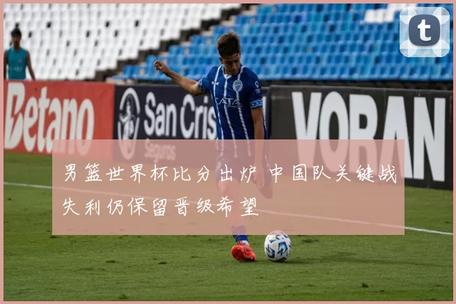 男篮世界杯比分出炉 中国队关键战失利仍保留晋级希望