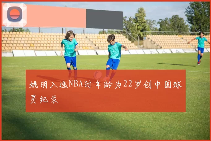 姚明入选NBA时年龄为22岁创中国球员纪录