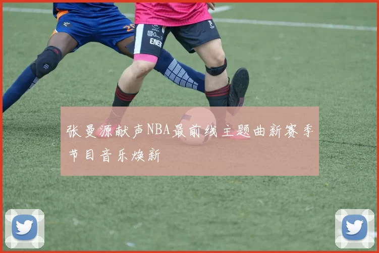 张曼源献声NBA最前线主题曲新赛季节目音乐焕新
