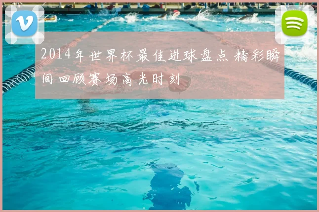 2014年世界杯最佳进球盘点 精彩瞬间回顾赛场高光时刻