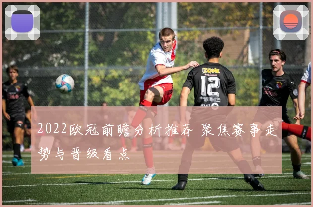 2022欧冠前瞻分析推荐 聚焦赛事走势与晋级看点