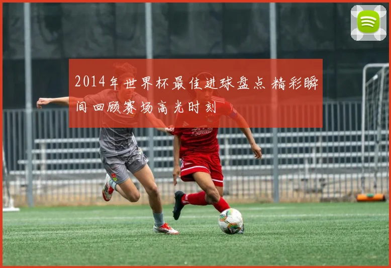 2014年世界杯最佳进球盘点 精彩瞬间回顾赛场高光时刻