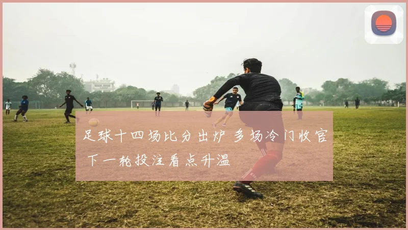 足球十四场比分出炉 多场冷门收官 下一轮投注看点升温