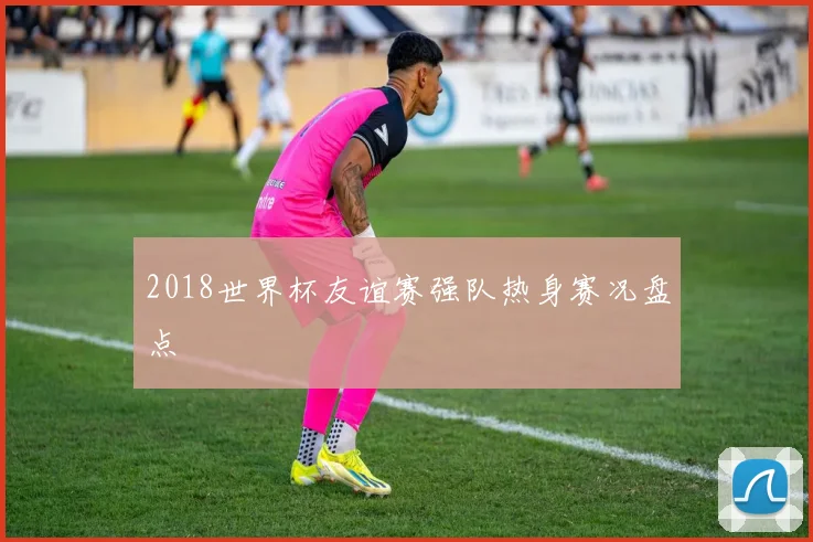 2018世界杯友谊赛强队热身赛况盘点