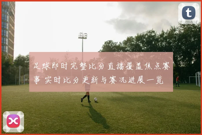 足球即时完整比分直播覆盖焦点赛事 实时比分更新与赛况进展一览