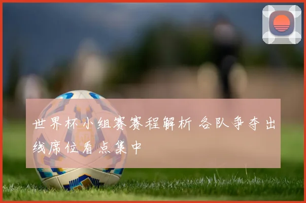 世界杯小组赛赛程解析 各队争夺出线席位看点集中