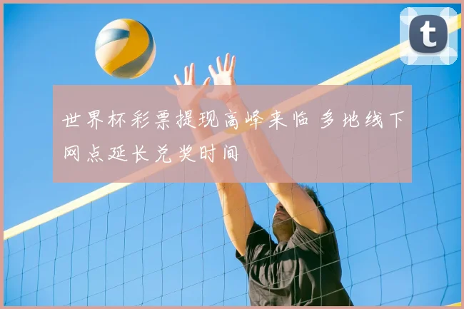 世界杯彩票提现高峰来临 多地线下网点延长兑奖时间